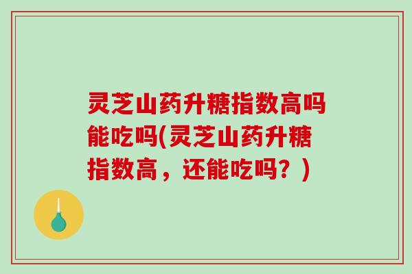 灵芝山药升糖指数高吗能吃吗(灵芝山药升糖指数高，还能吃吗？)