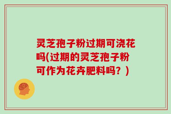 灵芝孢子粉过期可浇花吗(过期的灵芝孢子粉可作为花卉肥料吗？)