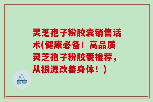 灵芝孢子粉胶囊销售话术(健康必备！高品质灵芝孢子粉胶囊推荐，从根源改善身体！)