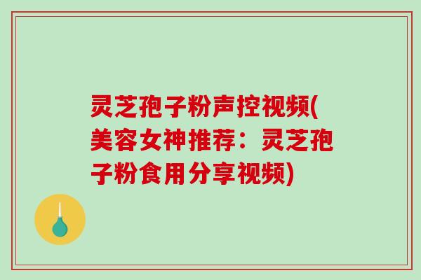灵芝孢子粉声控视频(美容女神推荐：灵芝孢子粉食用分享视频)