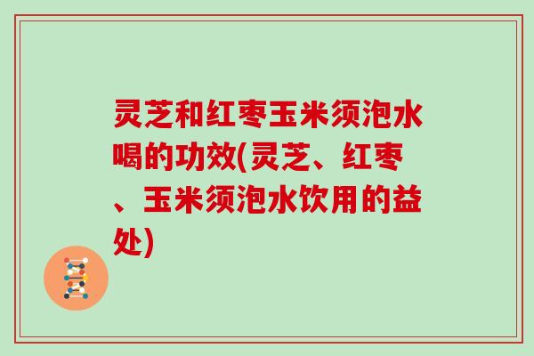 灵芝和红枣玉米须泡水喝的功效(灵芝、红枣、玉米须泡水饮用的益处)