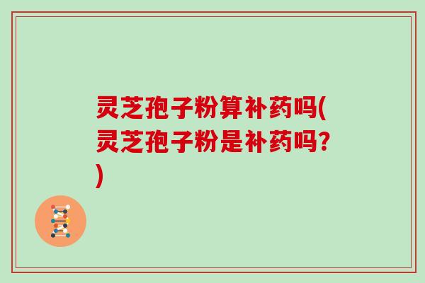 灵芝孢子粉算补药吗(灵芝孢子粉是补药吗？)