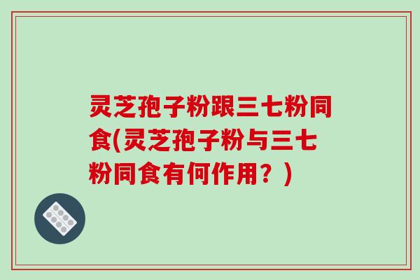 灵芝孢子粉跟三七粉同食(灵芝孢子粉与三七粉同食有何作用？)