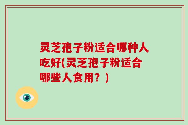 灵芝孢子粉适合哪种人吃好(灵芝孢子粉适合哪些人食用？)