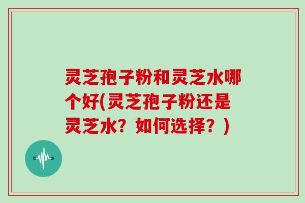 灵芝孢子粉和灵芝水哪个好(灵芝孢子粉还是灵芝水？如何选择？)
