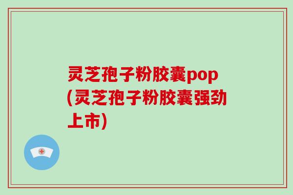 灵芝孢子粉胶囊pop(灵芝孢子粉胶囊强劲上市)