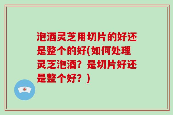 泡酒灵芝用切片的好还是整个的好(如何处理灵芝泡酒？是切片好还是整个好？)