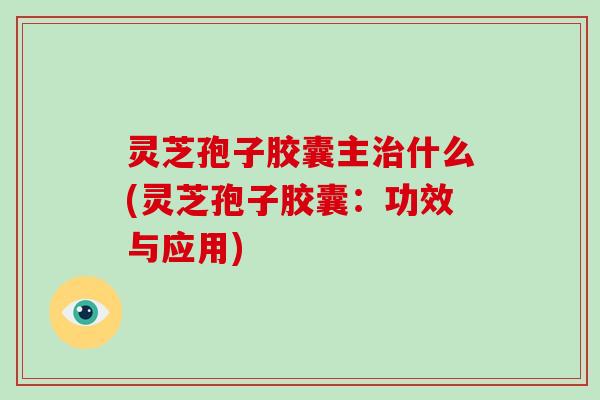 灵芝孢子胶囊主什么(灵芝孢子胶囊：功效与应用)