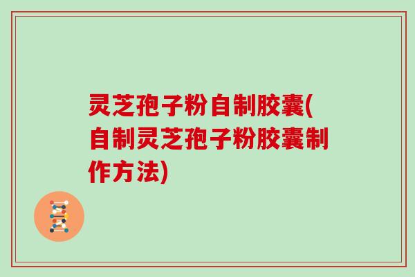 灵芝孢子粉自制胶囊(自制灵芝孢子粉胶囊制作方法)