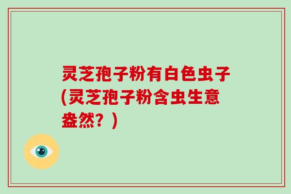 灵芝孢子粉有白色虫子(灵芝孢子粉含虫生意盎然？)