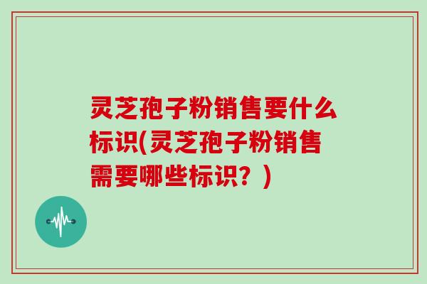 灵芝孢子粉销售要什么标识(灵芝孢子粉销售需要哪些标识？)