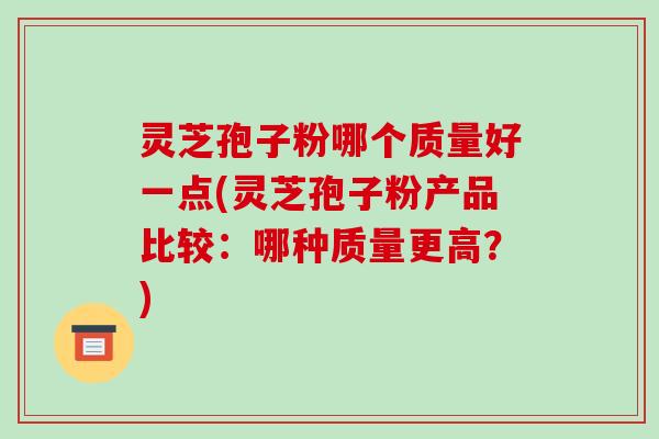 灵芝孢子粉哪个质量好一点(灵芝孢子粉产品比较：哪种质量更高？)