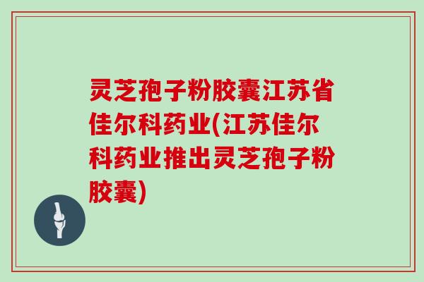 灵芝孢子粉胶囊江苏省佳尔科药业(江苏佳尔科药业推出灵芝孢子粉胶囊)