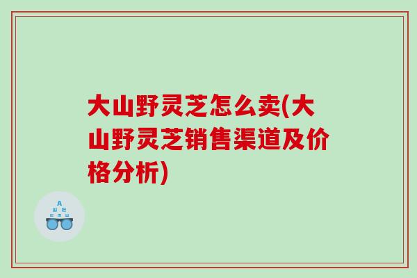 大山野灵芝怎么卖(大山野灵芝销售渠道及价格分析)