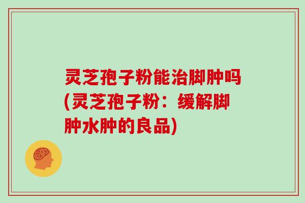 灵芝孢子粉能脚肿吗(灵芝孢子粉：缓解脚肿水肿的良品)