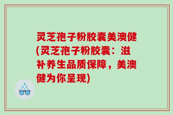 灵芝孢子粉胶囊美澳健(灵芝孢子粉胶囊：滋补养生品质保障，美澳健为你呈现)