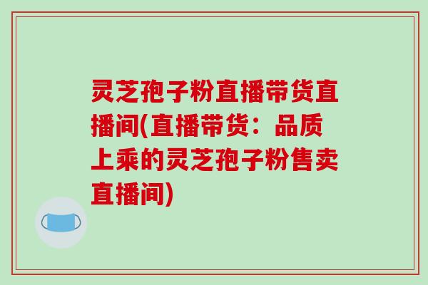 灵芝孢子粉直播带货直播间(直播带货：品质上乘的灵芝孢子粉售卖直播间)