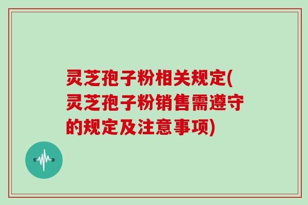 灵芝孢子粉相关规定(灵芝孢子粉销售需遵守的规定及注意事项)