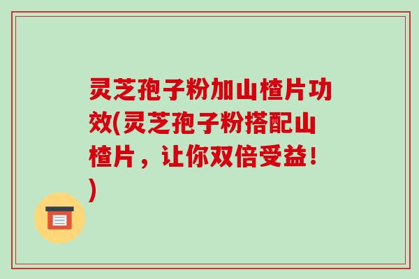 灵芝孢子粉加山楂片功效(灵芝孢子粉搭配山楂片,让你双倍受益!) 灵芝孢子粉加山楂片功效(灵芝孢子粉搭配山楂片,让你双倍受益!)