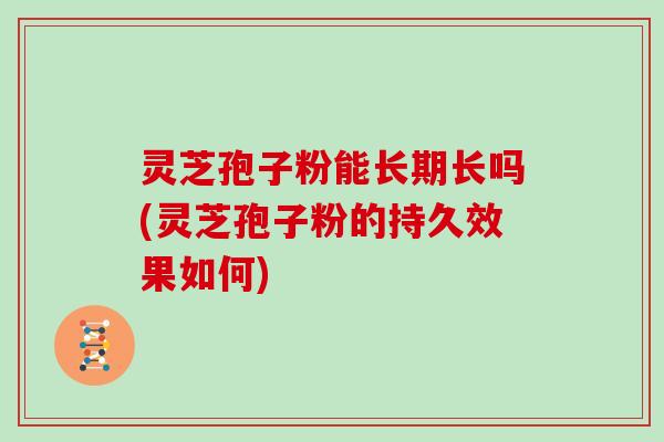 灵芝孢子粉能长期长吗(灵芝孢子粉的持久效果如何)
