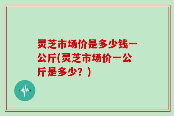 灵芝市场价是多少钱一公斤(灵芝市场价一公斤是多少？)