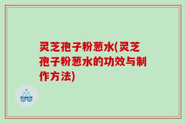 灵芝孢子粉葱水(灵芝孢子粉葱水的功效与制作方法)