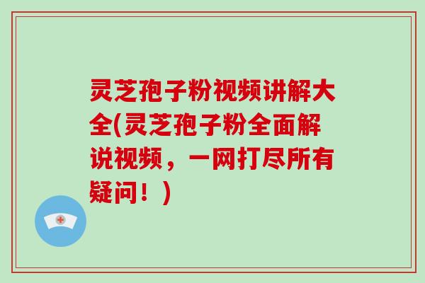 灵芝孢子粉视频讲解大全(灵芝孢子粉全面解说视频，一网打尽所有疑问！)