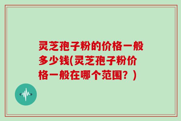 灵芝孢子粉的价格一般多少钱(灵芝孢子粉价格一般在哪个范围？)