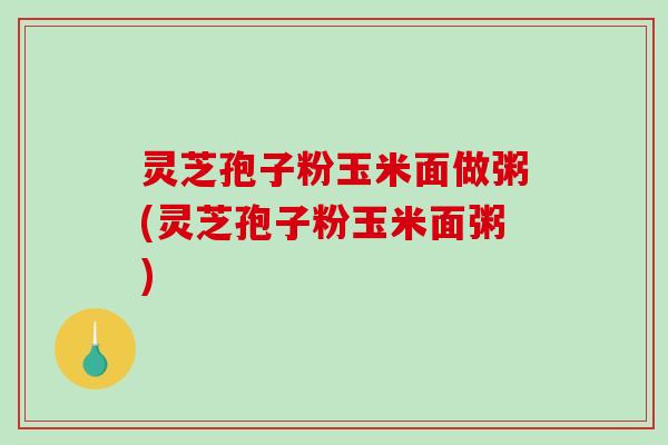 灵芝孢子粉玉米面做粥(灵芝孢子粉玉米面粥)