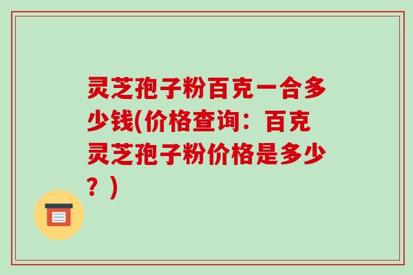 灵芝孢子粉百克一合多少钱(价格查询：百克灵芝孢子粉价格是多少？)