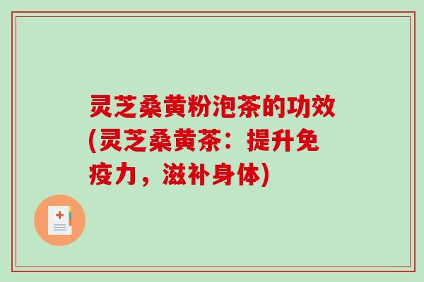 灵芝桑黄粉泡茶的功效(灵芝桑黄茶：提升免疫力，滋补身体)