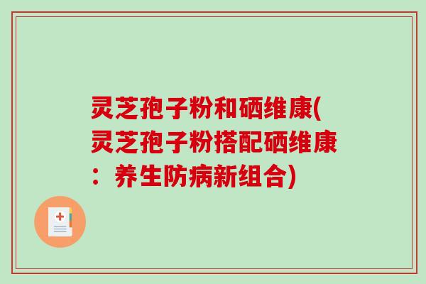 灵芝孢子粉和硒维康(灵芝孢子粉搭配硒维康：养生防新组合)