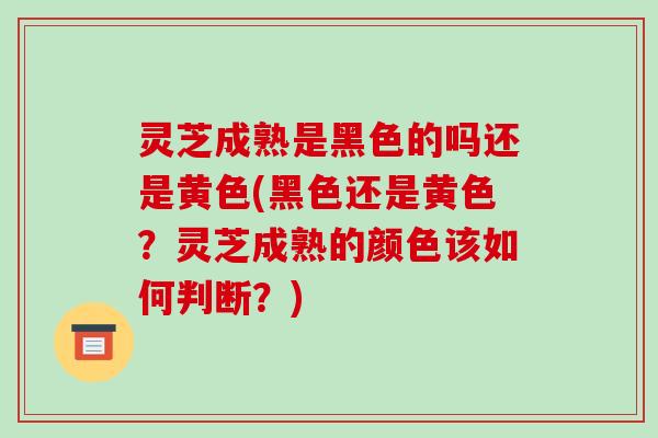 灵芝成熟是黑色的吗还是黄色(黑色还是黄色？灵芝成熟的颜色该如何判断？)
