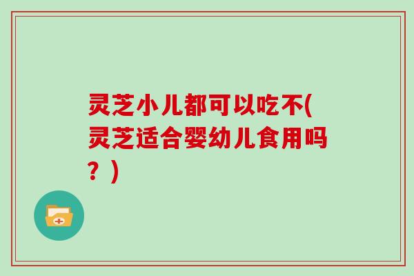 灵芝小儿都可以吃不(灵芝适合婴幼儿食用吗？)