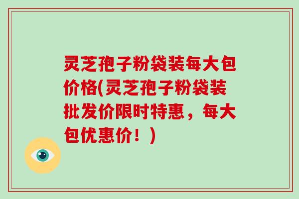 灵芝孢子粉袋装每大包价格(灵芝孢子粉袋装批发价限时特惠，每大包优惠价！)