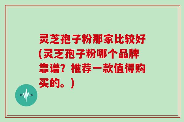 灵芝孢子粉那家比较好(灵芝孢子粉哪个品牌靠谱？推荐一款值得购买的。)