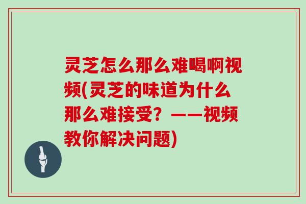 灵芝怎么那么难喝啊视频(灵芝的味道为什么那么难接受？——视频教你解决问题)