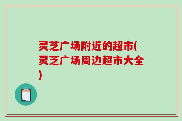 灵芝广场附近的超市(灵芝广场周边超市大全)