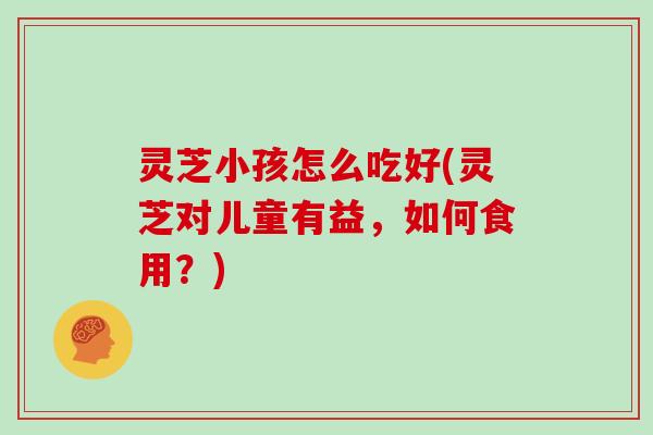 灵芝小孩怎么吃好(灵芝对儿童有益，如何食用？)