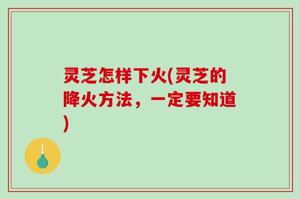 灵芝怎样下火(灵芝的降火方法，一定要知道)