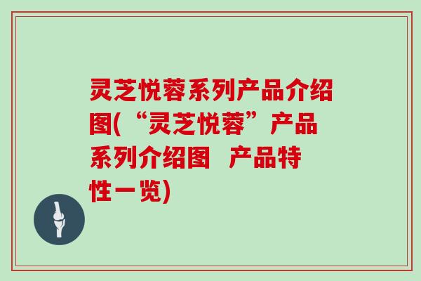 灵芝悦蓉系列产品介绍图(“灵芝悦蓉”产品系列介绍图  产品特性一览)