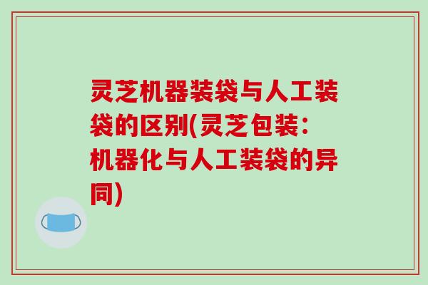 灵芝机器装袋与人工装袋的区别(灵芝包装：机器化与人工装袋的异同)