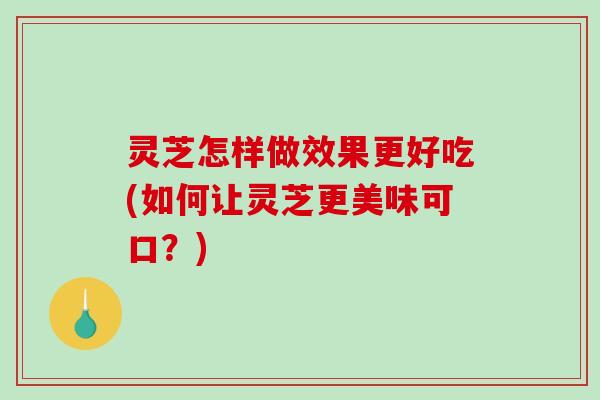 灵芝怎样做效果更好吃(如何让灵芝更美味可口？)