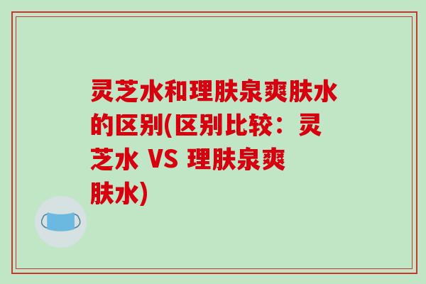 灵芝水和理肤泉爽肤水的区别(区别比较：灵芝水 VS 理肤泉爽肤水)