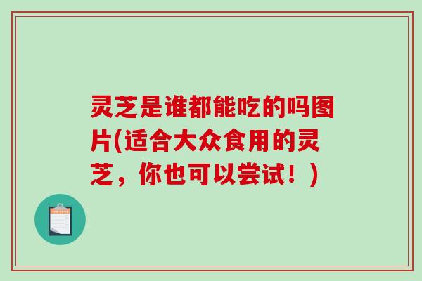 灵芝是谁都能吃的吗图片(适合大众食用的灵芝，你也可以尝试！)