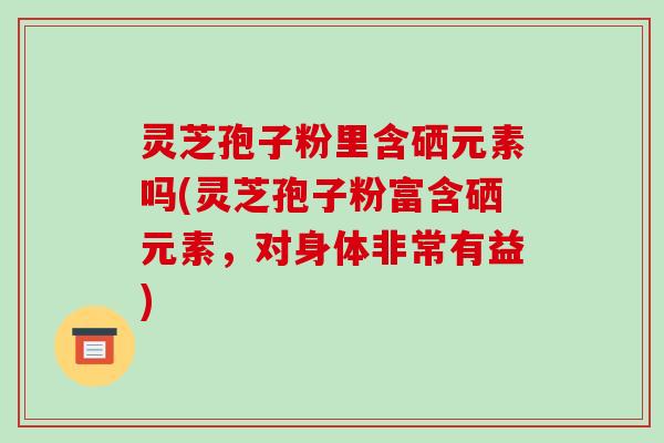 灵芝孢子粉里含硒元素吗(灵芝孢子粉富含硒元素，对身体非常有益)