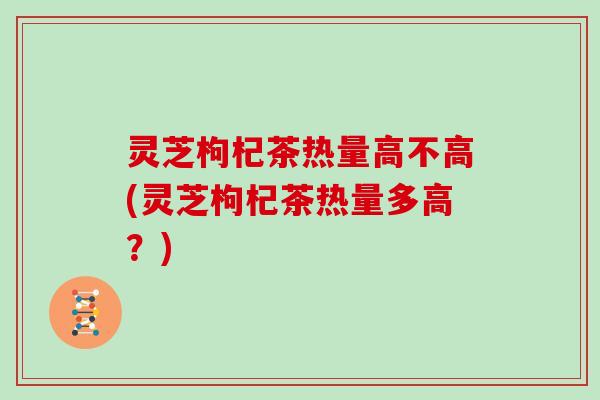 灵芝枸杞茶热量高不高(灵芝枸杞茶热量多高？)