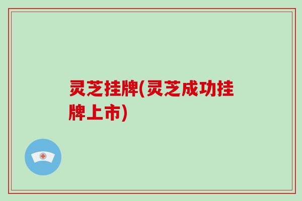灵芝挂牌(灵芝成功挂牌上市)