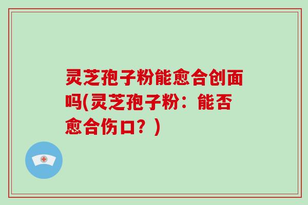 灵芝孢子粉能愈合创面吗(灵芝孢子粉：能否愈合伤口？)