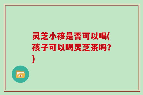 灵芝小孩是否可以喝(孩子可以喝灵芝茶吗？)